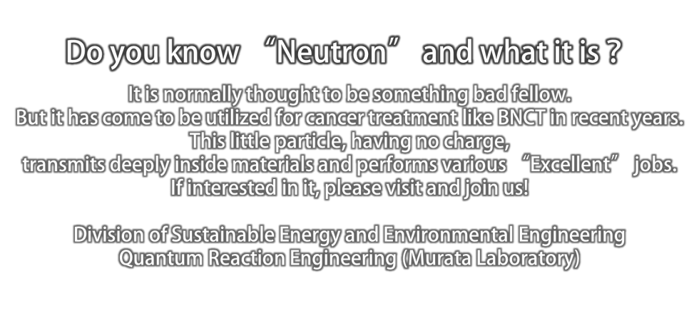 Do you know “Neutron” and what it is？.It is normally thought to be something bad fellow.But it has come to be utilized for cancer treatment like BNCT in recent years.This little particle, having no charge, transmits deeply inside materials and performs various “Excellent” jobs.If interested in it, please visit and join us!Division of Sustainable Energy and Environmental Engineering　Quantum Reaction Engineering (Murata Laboratory)